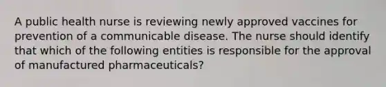 A public health nurse is reviewing newly approved vaccines for prevention of a communicable disease. The nurse should identify that which of the following entities is responsible for the approval of manufactured pharmaceuticals?