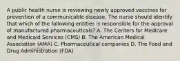 A public health nurse is reviewing newly approved vaccines for prevention of a communicable disease. The nurse should identify that which of the following entities is responsible for the approval of manufactured pharmaceuticals? A. The Centers for Medicare and Medicaid Services (CMS) B. The American Medical Association (AMA) C. Pharmaceutical companies D. The Food and Drug Administration (FDA)