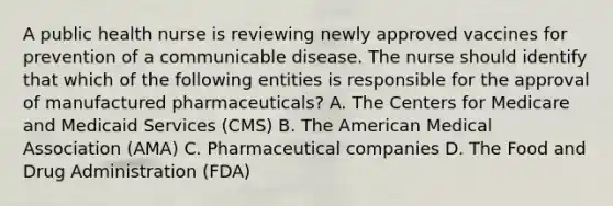 A public health nurse is reviewing newly approved vaccines for prevention of a communicable disease. The nurse should identify that which of the following entities is responsible for the approval of manufactured pharmaceuticals? A. The Centers for Medicare and Medicaid Services (CMS) B. The American Medical Association (AMA) C. Pharmaceutical companies D. The Food and Drug Administration (FDA)