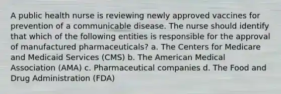 A public health nurse is reviewing newly approved vaccines for prevention of a communicable disease. The nurse should identify that which of the following entities is responsible for the approval of manufactured pharmaceuticals? a. The Centers for Medicare and Medicaid Services (CMS) b. The American Medical Association (AMA) c. Pharmaceutical companies d. The Food and Drug Administration (FDA)