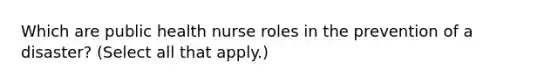 Which are public health nurse roles in the prevention of a disaster? (Select all that apply.)