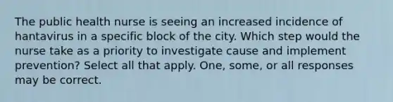 The public health nurse is seeing an increased incidence of hantavirus in a specific block of the city. Which step would the nurse take as a priority to investigate cause and implement prevention? Select all that apply. One, some, or all responses may be correct.