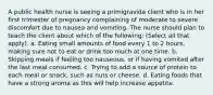 A public health nurse is seeing a primigravida client who is in her first trimester of pregnancy complaining of moderate to severe discomfort due to nausea and vomiting. The nurse should plan to teach the client about which of the following: (Select all that apply). a. Eating small amounts of food every 1 to 2 hours, making sure not to eat or drink too much at one time. b. Skipping meals if feeling too nauseous, or if having vomited after the last meal consumed. c. Trying to add a source of protein to each meal or snack, such as nuts or cheese. d. Eating foods that have a strong aroma as this will help increase appetite.