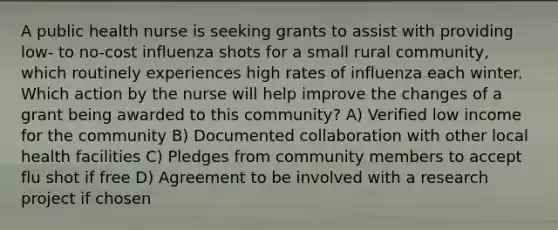 A public health nurse is seeking grants to assist with providing low- to no-cost influenza shots for a small rural community, which routinely experiences high rates of influenza each winter. Which action by the nurse will help improve the changes of a grant being awarded to this community? A) Verified low income for the community B) Documented collaboration with other local health facilities C) Pledges from community members to accept flu shot if free D) Agreement to be involved with a research project if chosen