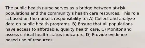 The public health nurse serves as a bridge between at-risk populations and the community's health care resources. This role is based on the nurse's responsibility to: A) Collect and analyze data on public health programs. B) Ensure that all populations have access to affordable, quality health care. C) Monitor and assess critical health status indicators. D) Provide evidence-based use of resources.