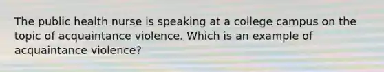 The public health nurse is speaking at a college campus on the topic of acquaintance violence. Which is an example of acquaintance violence?