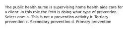 The public health nurse is supervising home health aide care for a client. In this role the PHN is doing what type of prevention. Select one: a. This is not a prevention activity b. Tertiary prevention c. Secondary prevention d. Primary prevention