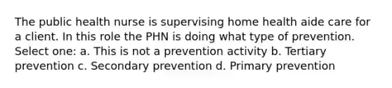 The public health nurse is supervising home health aide care for a client. In this role the PHN is doing what type of prevention. Select one: a. This is not a prevention activity b. Tertiary prevention c. Secondary prevention d. Primary prevention