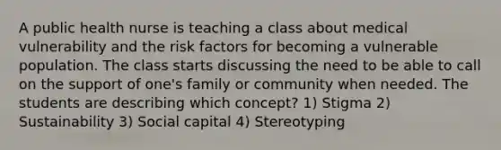 A public health nurse is teaching a class about medical vulnerability and the risk factors for becoming a vulnerable population. The class starts discussing the need to be able to call on the support of one's family or community when needed. The students are describing which concept? 1) Stigma 2) Sustainability 3) Social capital 4) Stereotyping