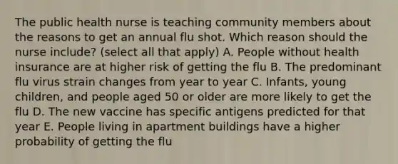 The public health nurse is teaching community members about the reasons to get an annual flu shot. Which reason should the nurse include? (select all that apply) A. People without health insurance are at higher risk of getting the flu B. The predominant flu virus strain changes from year to year C. Infants, young children, and people aged 50 or older are more likely to get the flu D. The new vaccine has specific antigens predicted for that year E. People living in apartment buildings have a higher probability of getting the flu