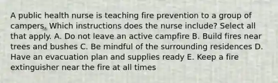 A public health nurse is teaching fire prevention to a group of campers. Which instructions does the nurse include? Select all that apply. A. Do not leave an active campfire B. Build fires near trees and bushes C. Be mindful of the surrounding residences D. Have an evacuation plan and supplies ready E. Keep a fire extinguisher near the fire at all times