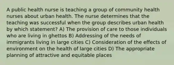 A public health nurse is teaching a group of community health nurses about urban health. The nurse determines that the teaching was successful when the group describes urban health by which statement? A) The provision of care to those individuals who are living in ghettos B) Addressing of the needs of immigrants living in large cities C) Consideration of the effects of environment on the health of large cities D) The appropriate planning of attractive and equitable places