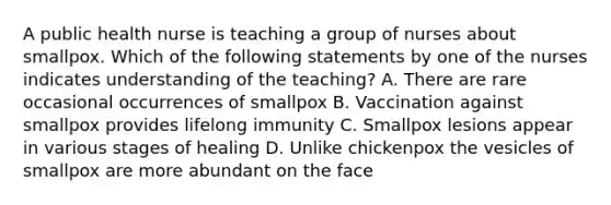 A public health nurse is teaching a group of nurses about smallpox. Which of the following statements by one of the nurses indicates understanding of the teaching? A. There are rare occasional occurrences of smallpox B. Vaccination against smallpox provides lifelong immunity C. Smallpox lesions appear in various stages of healing D. Unlike chickenpox the vesicles of smallpox are more abundant on the face