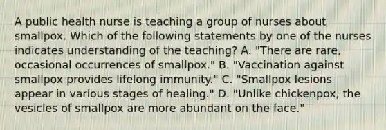 A public health nurse is teaching a group of nurses about smallpox. Which of the following statements by one of the nurses indicates understanding of the teaching? A. "There are rare, occasional occurrences of smallpox." B. "Vaccination against smallpox provides lifelong immunity." C. "Smallpox lesions appear in various stages of healing." D. "Unlike chickenpox, the vesicles of smallpox are more abundant on the face."