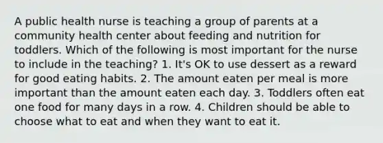 A public health nurse is teaching a group of parents at a community health center about feeding and nutrition for toddlers. Which of the following is most important for the nurse to include in the teaching? 1. It's OK to use dessert as a reward for good eating habits. 2. The amount eaten per meal is more important than the amount eaten each day. 3. Toddlers often eat one food for many days in a row. 4. Children should be able to choose what to eat and when they want to eat it.