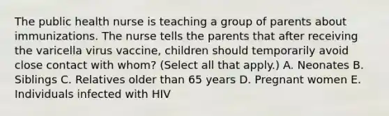 The public health nurse is teaching a group of parents about immunizations. The nurse tells the parents that after receiving the varicella virus vaccine, children should temporarily avoid close contact with whom? (Select all that apply.) A. Neonates B. Siblings C. Relatives older than 65 years D. Pregnant women E. Individuals infected with HIV