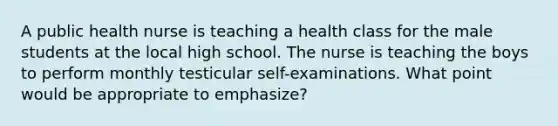 A public health nurse is teaching a health class for the male students at the local high school. The nurse is teaching the boys to perform monthly testicular self-examinations. What point would be appropriate to emphasize?