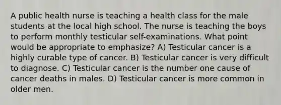 A public health nurse is teaching a health class for the male students at the local high school. The nurse is teaching the boys to perform monthly testicular self-examinations. What point would be appropriate to emphasize? A) Testicular cancer is a highly curable type of cancer. B) Testicular cancer is very difficult to diagnose. C) Testicular cancer is the number one cause of cancer deaths in males. D) Testicular cancer is more common in older men.