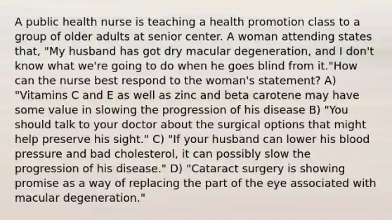 A public health nurse is teaching a health promotion class to a group of older adults at senior center. A woman attending states that, "My husband has got dry macular degeneration, and I don't know what we're going to do when he goes blind from it."How can the nurse best respond to the woman's statement? A) "Vitamins C and E as well as zinc and beta carotene may have some value in slowing the progression of his disease B) "You should talk to your doctor about the surgical options that might help preserve his sight." C) "If your husband can lower his blood pressure and bad cholesterol, it can possibly slow the progression of his disease." D) "Cataract surgery is showing promise as a way of replacing the part of the eye associated with macular degeneration."