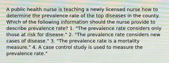 A public health nurse is teaching a newly licensed nurse how to determine the prevalence rate of the top diseases in the county. Which of the following information should the nurse provide to describe prevalence rate? 1. "The prevalence rate considers only those at risk for disease." 2. "The prevalence rate considers new cases of disease." 3. "The prevalence rate is a mortality measure." 4. A case control study is used to measure the prevalence rate."