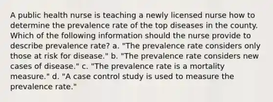 A public health nurse is teaching a newly licensed nurse how to determine the prevalence rate of the top diseases in the county. Which of the following information should the nurse provide to describe prevalence rate? a. "The prevalence rate considers only those at risk for disease." b. "The prevalence rate considers new cases of disease." c. "The prevalence rate is a mortality measure." d. "A case control study is used to measure the prevalence rate."