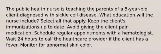 The public health nurse is teaching the parents of a 5-year-old client diagnosed with sickle cell disease. What education will the nurse include? Select all that apply. Keep the client's immunizations up to date. Avoid giving the client pain medication. Schedule regular appointments with a hematologist. Wait 24 hours to call the healthcare provider if the client has a fever. Monitor for abnormal skin color.