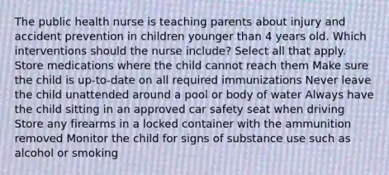 The public health nurse is teaching parents about injury and accident prevention in children younger than 4 years old. Which interventions should the nurse include? Select all that apply. Store medications where the child cannot reach them Make sure the child is up-to-date on all required immunizations Never leave the child unattended around a pool or body of water Always have the child sitting in an approved car safety seat when driving Store any firearms in a locked container with the ammunition removed Monitor the child for signs of substance use such as alcohol or smoking