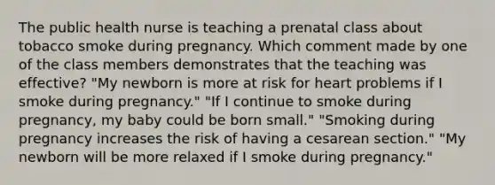 The public health nurse is teaching a prenatal class about tobacco smoke during pregnancy. Which comment made by one of the class members demonstrates that the teaching was effective? "My newborn is more at risk for heart problems if I smoke during pregnancy." "If I continue to smoke during pregnancy, my baby could be born small." "Smoking during pregnancy increases the risk of having a cesarean section." "My newborn will be more relaxed if I smoke during pregnancy."