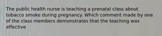 The public health nurse is teaching a prenatal class about tobacco smoke during pregnancy. Which comment made by one of the class members demonstrates that the teaching was effective