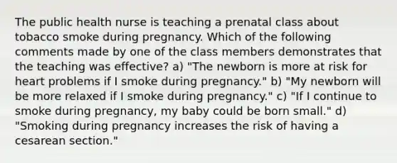 The public health nurse is teaching a prenatal class about tobacco smoke during pregnancy. Which of the following comments made by one of the class members demonstrates that the teaching was effective? a) "The newborn is more at risk for heart problems if I smoke during pregnancy." b) "My newborn will be more relaxed if I smoke during pregnancy." c) "If I continue to smoke during pregnancy, my baby could be born small." d) "Smoking during pregnancy increases the risk of having a cesarean section."