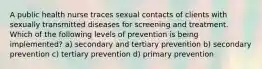 A public health nurse traces sexual contacts of clients with sexually transmitted diseases for screening and treatment. Which of the following levels of prevention is being implemented? a) secondary and tertiary prevention b) secondary prevention c) tertiary prevention d) primary prevention