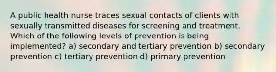 A public health nurse traces sexual contacts of clients with sexually transmitted diseases for screening and treatment. Which of the following levels of prevention is being implemented? a) secondary and tertiary prevention b) secondary prevention c) tertiary prevention d) primary prevention