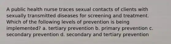 A public health nurse traces sexual contacts of clients with sexually transmitted diseases for screening and treatment. Which of the following levels of prevention is being implemented? a. tertiary prevention b. primary prevention c. secondary prevention d. secondary and tertiary prevention