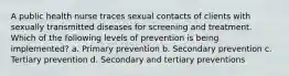 A public health nurse traces sexual contacts of clients with sexually transmitted diseases for screening and treatment. Which of the following levels of prevention is being implemented? a. Primary prevention b. Secondary prevention c. Tertiary prevention d. Secondary and tertiary preventions