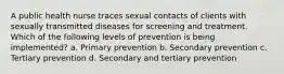 A public health nurse traces sexual contacts of clients with sexually transmitted diseases for screening and treatment. Which of the following levels of prevention is being implemented? a. Primary prevention b. Secondary prevention c. Tertiary prevention d. Secondary and tertiary prevention