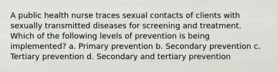 A public health nurse traces sexual contacts of clients with sexually transmitted diseases for screening and treatment. Which of the following levels of prevention is being implemented? a. Primary prevention b. Secondary prevention c. Tertiary prevention d. Secondary and tertiary prevention