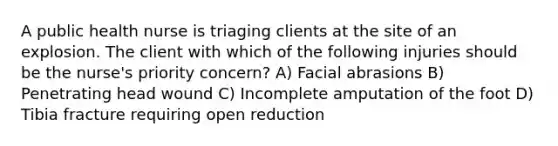 A public health nurse is triaging clients at the site of an explosion. The client with which of the following injuries should be the nurse's priority concern? A) Facial abrasions B) Penetrating head wound C) Incomplete amputation of the foot D) Tibia fracture requiring open reduction