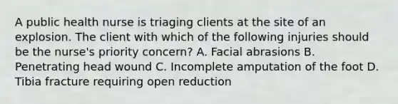 A public health nurse is triaging clients at the site of an explosion. The client with which of the following injuries should be the nurse's priority concern? A. Facial abrasions B. Penetrating head wound C. Incomplete amputation of the foot D. Tibia fracture requiring open reduction