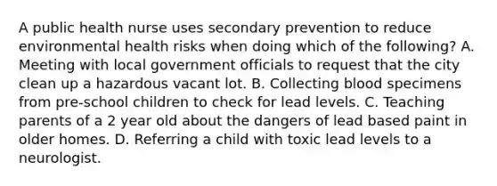 A public health nurse uses secondary prevention to reduce environmental health risks when doing which of the following? A. Meeting with local government officials to request that the city clean up a hazardous vacant lot. B. Collecting blood specimens from pre-school children to check for lead levels. C. Teaching parents of a 2 year old about the dangers of lead based paint in older homes. D. Referring a child with toxic lead levels to a neurologist.