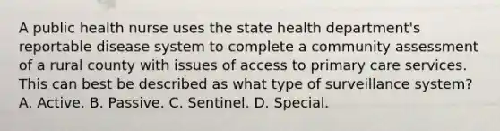 A public health nurse uses the state health department's reportable disease system to complete a community assessment of a rural county with issues of access to primary care services. This can best be described as what type of surveillance system? A. Active. B. Passive. C. Sentinel. D. Special.