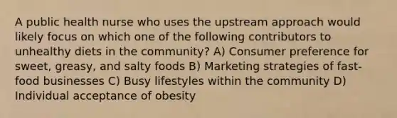 A public health nurse who uses the upstream approach would likely focus on which one of the following contributors to unhealthy diets in the community? A) Consumer preference for sweet, greasy, and salty foods B) Marketing strategies of fast-food businesses C) Busy lifestyles within the community D) Individual acceptance of obesity