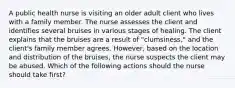 A public health nurse is visiting an older adult client who lives with a family member. The nurse assesses the client and identifies several bruises in various stages of healing. The client explains that the bruises are a result of "clumsiness," and the client's family member agrees. However, based on the location and distribution of the bruises, the nurse suspects the client may be abused. Which of the following actions should the nurse should take first?