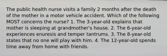 The public health nurse visits a family 2 months after the death of the mother in a motor vehicle accident. Which of the following MOST concerns the nurse? 1. The 3-year-old explains that mother is sleeping at grandmother's house. 2. The 6-year-old experiences enuresis and temper tantrums. 3. The 8-year-old states that no one will play with him. 4. The 12-year-old spends time away from home with friends.