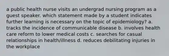 a public health nurse visits an undergrad nursing program as a guest speaker. which statement made by a student indicates further learning is necessary on the topic of epidemiology? a. tracks the incidence of communicable disease b. involves health care reform to lower medical costs c. searches for casual relationships in health/illness d. reduces debilitating injuries in the workplace