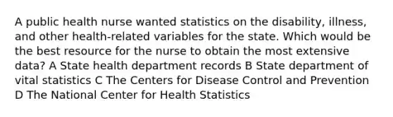 A public health nurse wanted statistics on the disability, illness, and other health-related variables for the state. Which would be the best resource for the nurse to obtain the most extensive data? A State health department records B State department of vital statistics C The Centers for Disease Control and Prevention D The National Center for Health Statistics