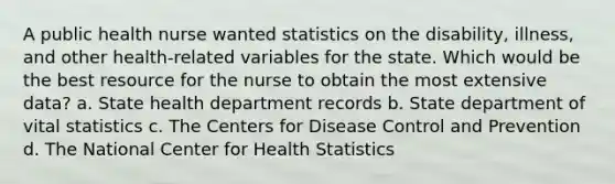 A public health nurse wanted statistics on the disability, illness, and other health-related variables for the state. Which would be the best resource for the nurse to obtain the most extensive data? a. State health department records b. State department of vital statistics c. The Centers for Disease Control and Prevention d. The National Center for Health Statistics