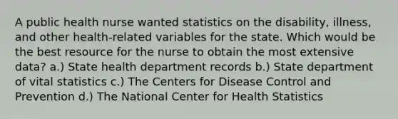 A public health nurse wanted statistics on the disability, illness, and other health-related variables for the state. Which would be the best resource for the nurse to obtain the most extensive data? a.) State health department records b.) State department of vital statistics c.) The Centers for Disease Control and Prevention d.) The National Center for Health Statistics