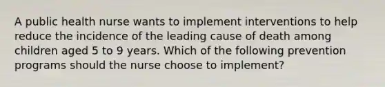 A public health nurse wants to implement interventions to help reduce the incidence of the leading cause of death among children aged 5 to 9 years. Which of the following prevention programs should the nurse choose to implement?