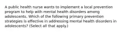 A public health nurse wants to implement a local prevention program to help with mental health disorders among adolescents. Which of the following primary prevention strategies is effective in addressing mental health disorders in adolescents? (Select all that apply.)