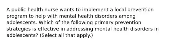 A public health nurse wants to implement a local prevention program to help with mental health disorders among adolescents. Which of the following primary prevention strategies is effective in addressing mental health disorders in adolescents? (Select all that apply.)